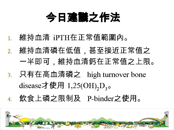 今日建議之作法 1. 維持血清 i. PTH在正常值範圍內。 2. 維持血清磷在低值，甚至接近正常值之 一半即可，維持血清鈣在正常值之上限。 3. 只有在高血清磷之 high turnover bone disease才使用