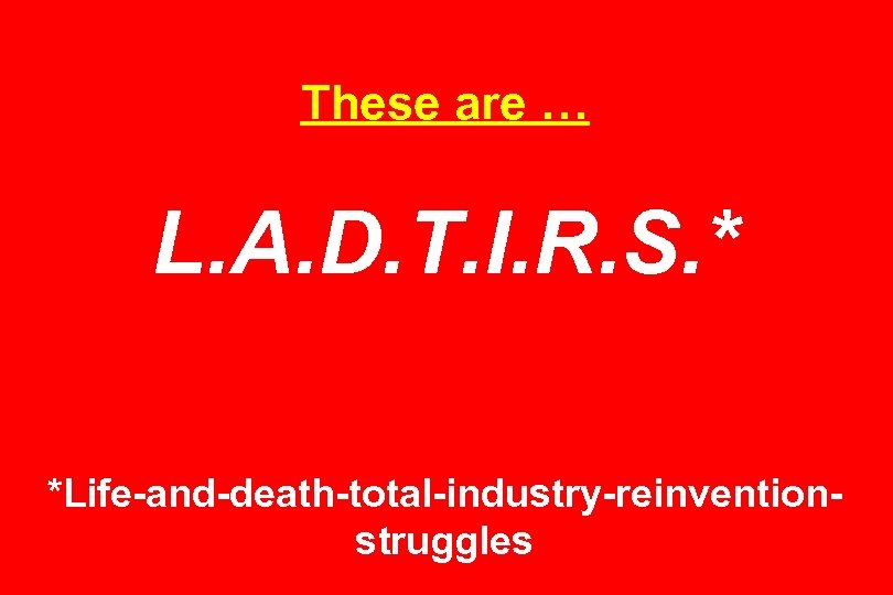 These are … L. A. D. T. I. R. S. * *Life-and-death-total-industry-reinventionstruggles 