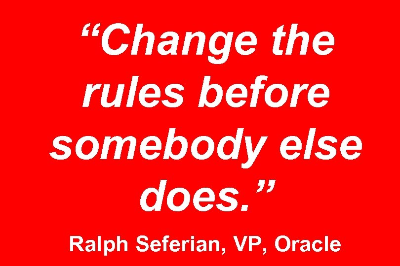 “Change the rules before somebody else does. ” Ralph Seferian, VP, Oracle 