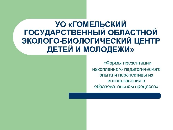 УО «ГОМЕЛЬСКИЙ ГОСУДАРСТВЕННЫЙ ОБЛАСТНОЙ ЭКОЛОГО-БИОЛОГИЧЕСКИЙ ЦЕНТР ДЕТЕЙ И МОЛОДЕЖИ» «Формы презентации накопленного педагогического опыта