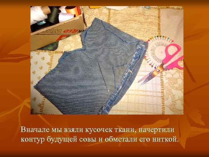 Вначале мы взяли кусочек ткани, начертили контур будущей совы и обметали его ниткой. 