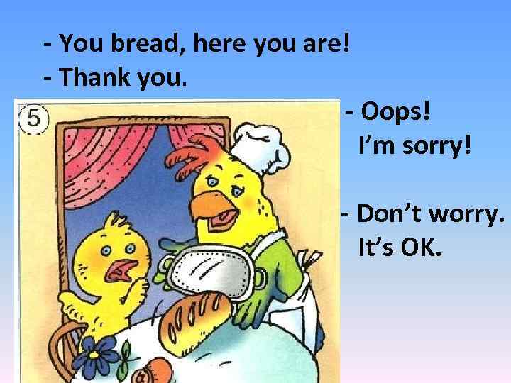 - You bread, here you are! - Thank you. - Oops! I’m sorry! -