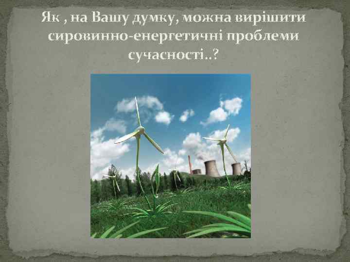 Як , на Вашу думку, можна вирішити сировинно-енергетичні проблеми сучасності. . ? 