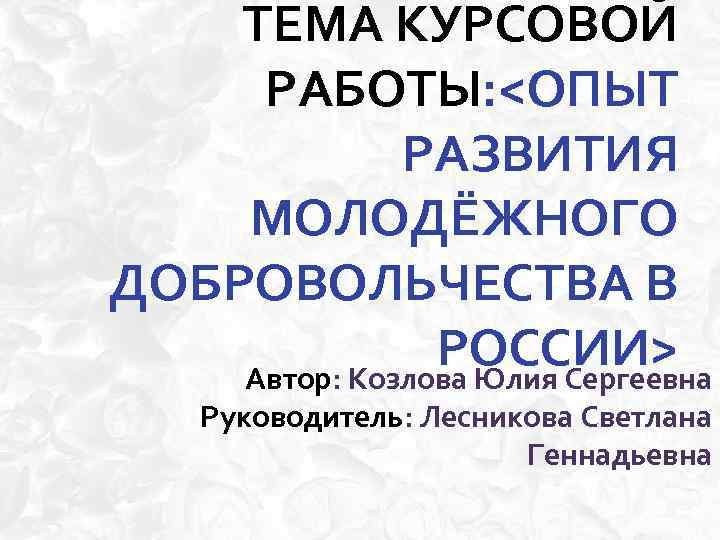 ТЕМА КУРСОВОЙ РАБОТЫ: <ОПЫТ РАЗВИТИЯ МОЛОДЁЖНОГО ДОБРОВОЛЬЧЕСТВА В РОССИИ> Автор: Козлова Юлия Сергеевна Руководитель: