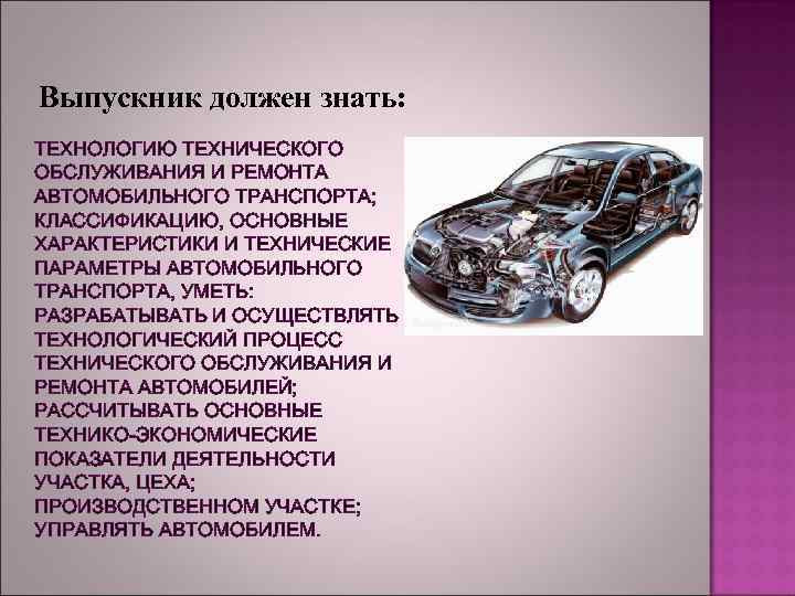 Выпускник должен знать: ТЕХНОЛОГИЮ ТЕХНИЧЕСКОГО ОБСЛУЖИВАНИЯ И РЕМОНТА АВТОМОБИЛЬНОГО ТРАНСПОРТА; КЛАССИФИКАЦИЮ, ОСНОВНЫЕ ХАРАКТЕРИСТИКИ И