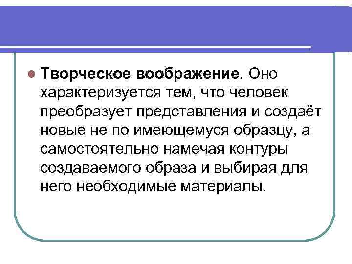 l Творческое воображение. Оно характеризуется тем, что человек преобразует представления и создаёт новые не