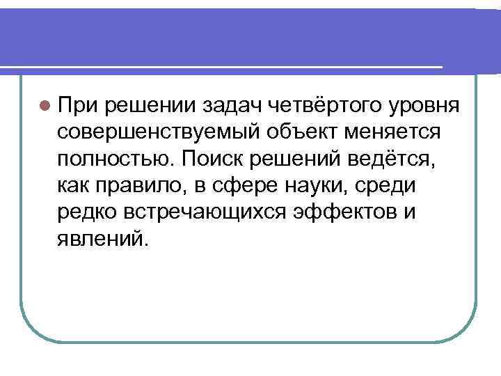 l При решении задач четвёртого уровня совершенствуемый объект меняется полностью. Поиск решений ведётся, как