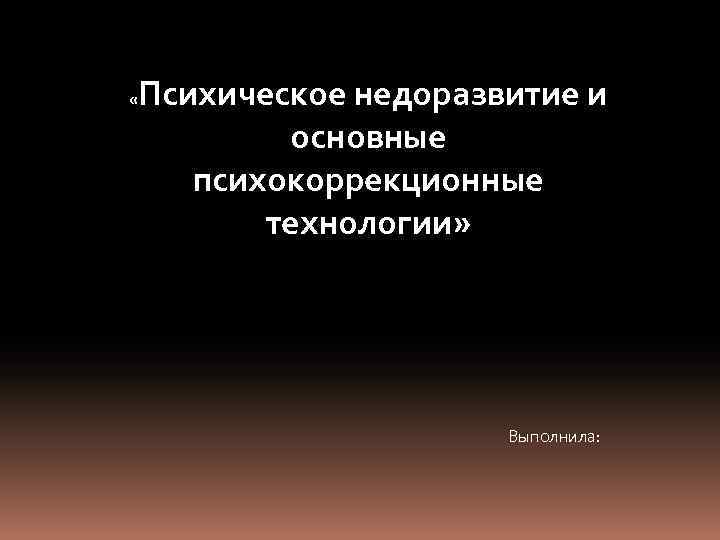  « Психическое недоразвитие и основные психокоррекционные технологии» Выполнила: 