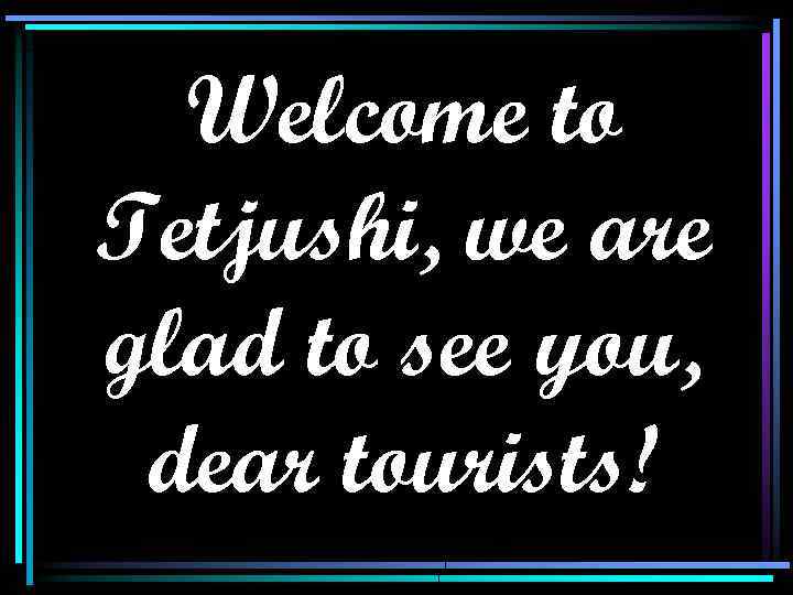 Welcome to Tetjushi, we are glad to see you, dear tourists! 