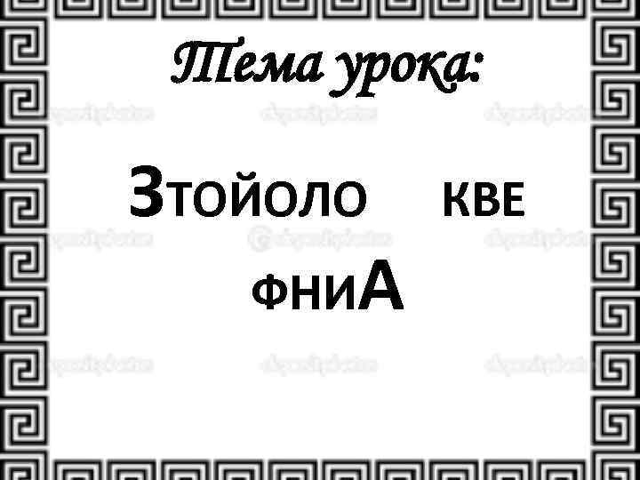 Тема урока: ЗТОЙОЛО КВЕ ФНИА 