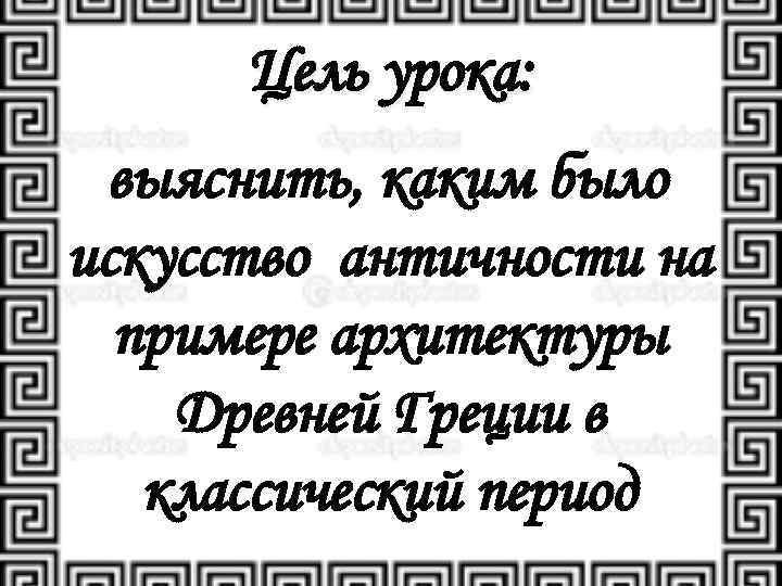 Цель урока: выяснить, каким было искусство античности на примере архитектуры Древней Греции в классический