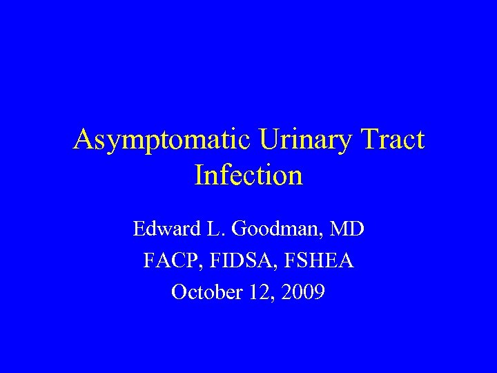 Asymptomatic Urinary Tract Infection Edward L. Goodman, MD FACP, FIDSA, FSHEA October 12, 2009
