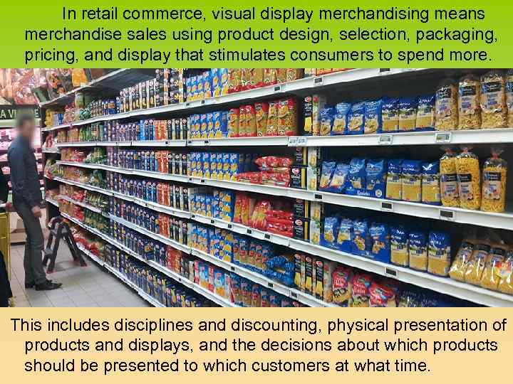 In retail commerce, visual display merchandising means merchandise sales using product design, selection, packaging,