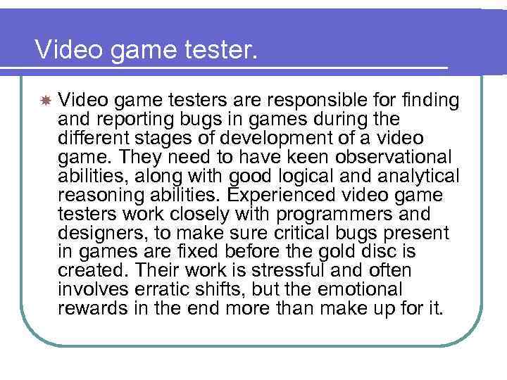 Video game tester. Video game testers are responsible for finding and reporting bugs in