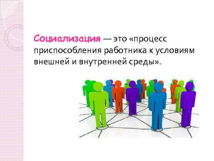 Социализация — это «процесс приспособления работника к условиям внешней и внутренней среды» . 