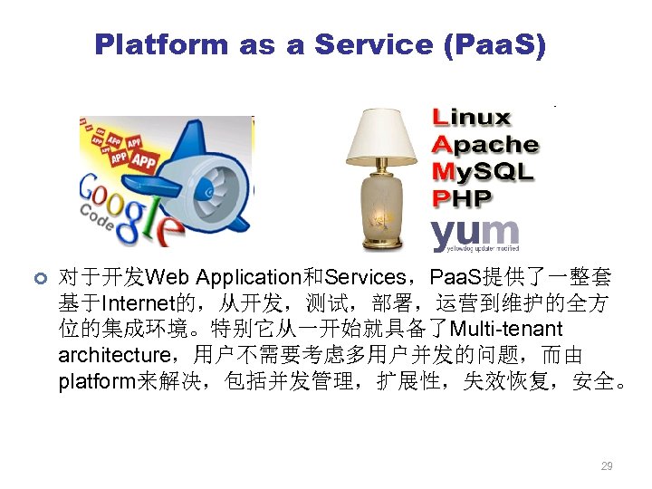 Platform as a Service (Paa. S) ¢ 对于开发Web Application和Services，Paa. S提供了一整套 基于Internet的，从开发，测试，部署，运营到维护的全方 位的集成环境。特别它从一开始就具备了Multi-tenant architecture，用户不需要考虑多用户并发的问题，而由 platform来解决，包括并发管理，扩展性，失效恢复，安全。