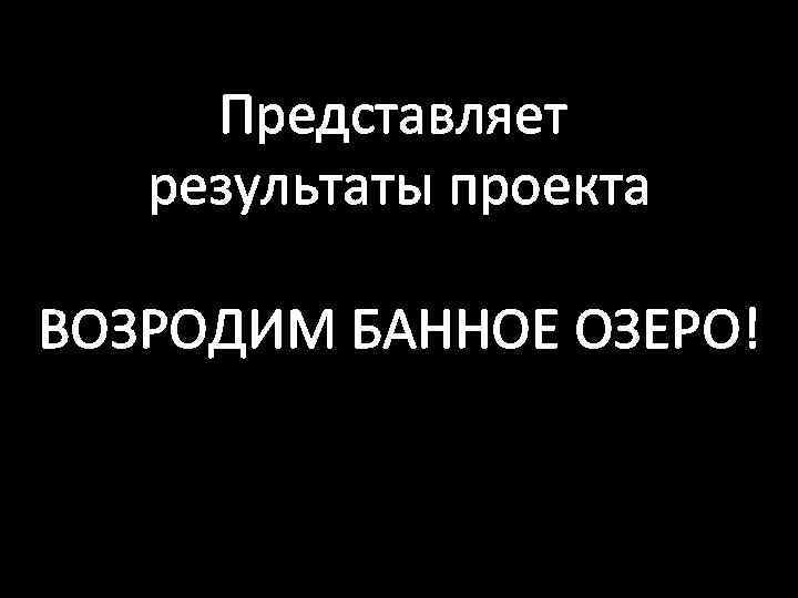 Представляет результаты проекта ВОЗРОДИМ БАННОЕ ОЗЕРО! 