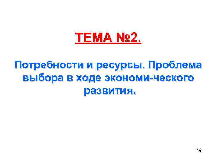 ТЕМА № 2. Потребности и ресурсы. Проблема выбора в ходе экономи-ческого развития. 16 