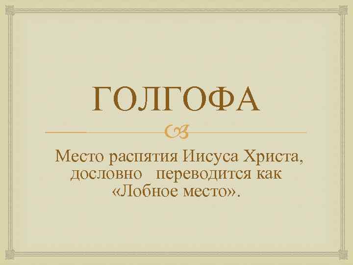 ГОЛГОФА Место распятия Иисуса Христа, дословно переводится как «Лобное место» . 