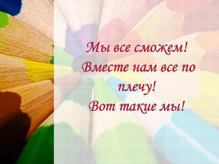 Мы все сможем! Вместе нам все по плечу! Вот такие мы! 