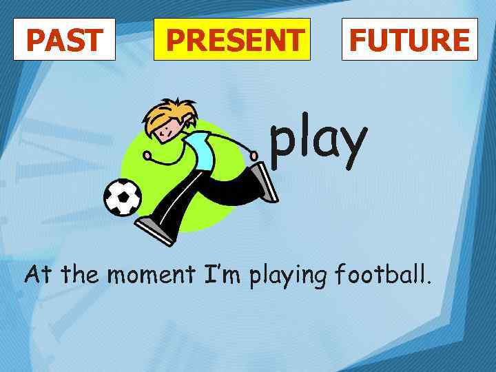 PAST PRESENT FUTURE play At the moment I’m playing football. 