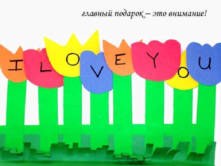 главный подарок – это внимание! 