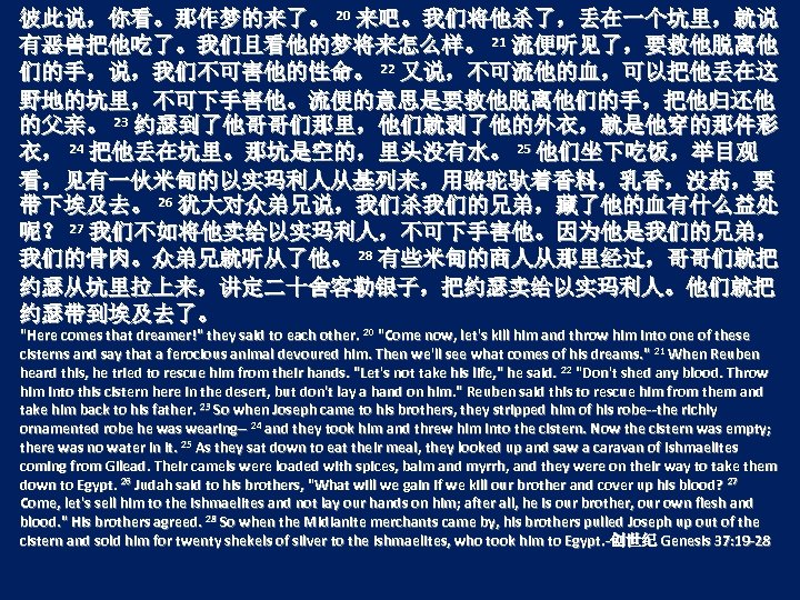 彼此说，你看。那作梦的来了。 20 来吧。我们将他杀了，丢在一个坑里，就说 有恶兽把他吃了。我们且看他的梦将来怎么样。 21 流便听见了，要救他脱离他 们的手，说，我们不可害他的性命。 22 又说，不可流他的血，可以把他丢在这 野地的坑里，不可下手害他。流便的意思是要救他脱离他们的手，把他归还他 的父亲。 23 约瑟到了他哥哥们那里，他们就剥了他的外衣，就是他穿的那件彩 衣，