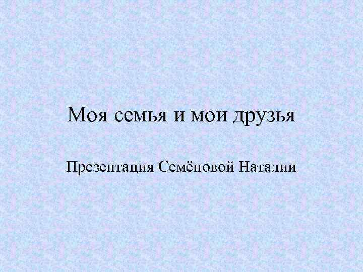 Моя семья и мои друзья Презентация Семёновой Наталии 