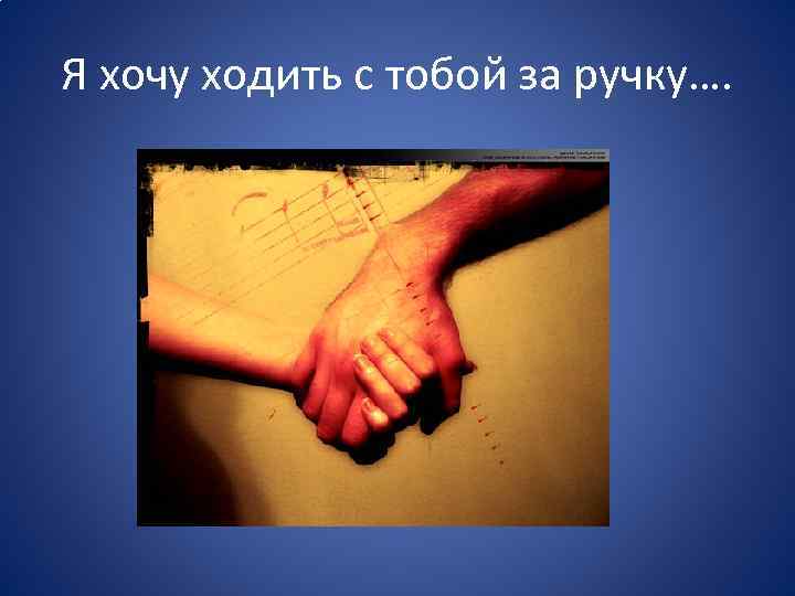 Я хочу ходить с тобой за ручку…. 