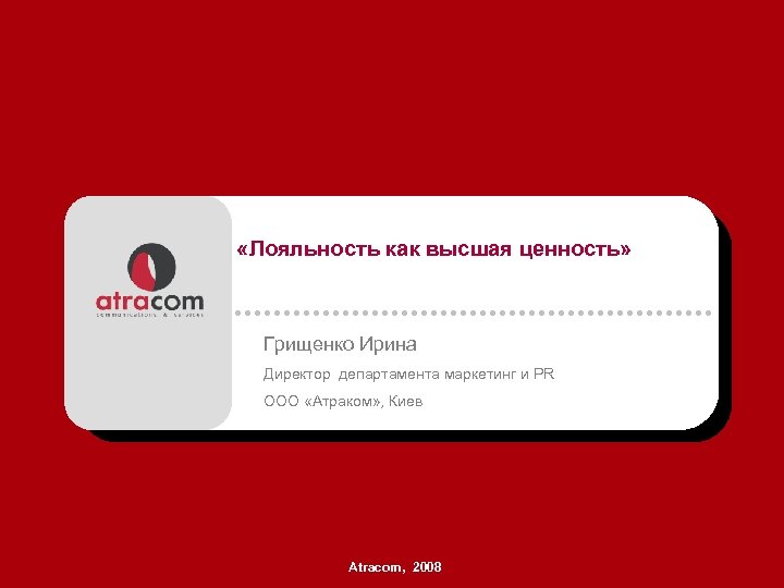  «Лояльность как высшая ценность» Грищенко Ирина Директор департамента маркетинг и PR ООО «Атраком»