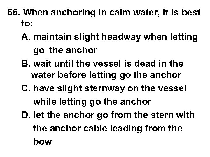 66. When anchoring in calm water, it is best to: A. maintain slight headway