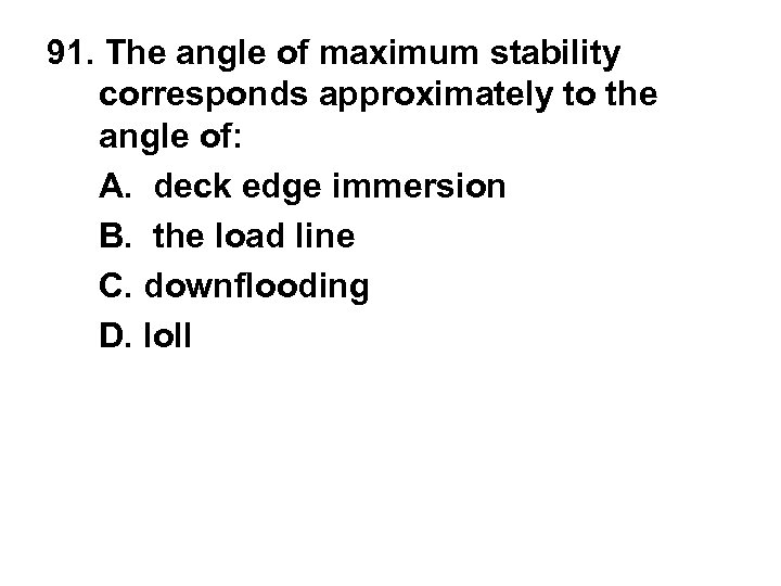 91. The angle of maximum stability corresponds approximately to the angle of: A. deck