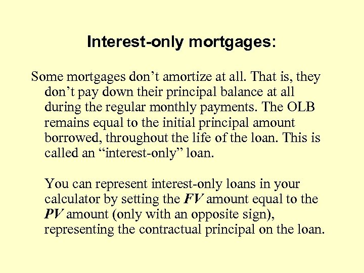 Interest-only mortgages: Some mortgages don’t amortize at all. That is, they don’t pay down