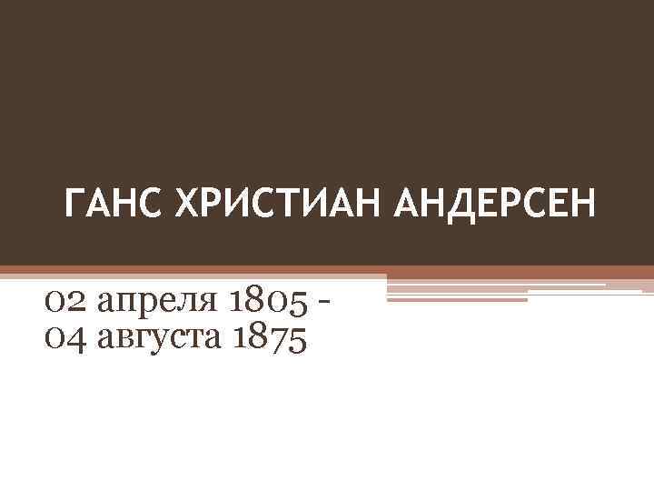 ГАНС ХРИСТИАН АНДЕРСЕН 02 апреля 1805 - 04 августа 1875 