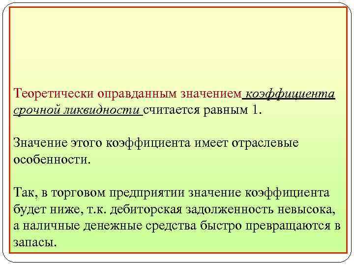 Теоретически оправданным значением коэффициента срочной ликвидности считается равным 1. Значение этого коэффициента имеет отраслевые