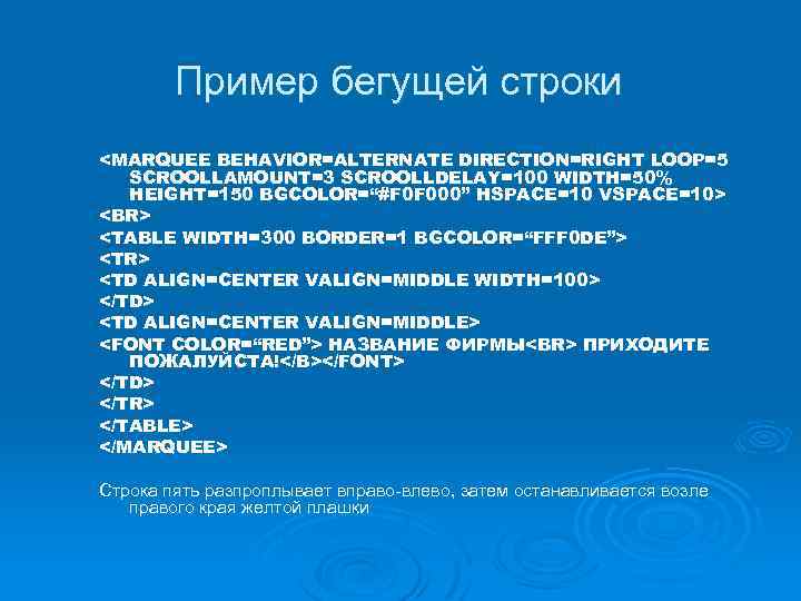 Пример бегущей строки <MARQUEE BEHAVIOR=ALTERNATE DIRECTION=RIGHT LOOP=5 SCROOLLAMOUNT=3 SCROOLLDELAY=100 WIDTH=50% HEIGHT=150 BGCOLOR=“#F 0 F
