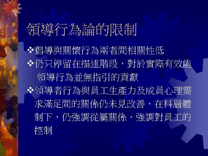 領導行為論的限制 倡導與關懷行為兩者間相關性低 仍只停留在描述階段，對於實際有效能 領導行為並無指引的貢獻 領導者行為與員 生產力及成員心理需 求滿足間的關係仍未見改善，在科層體 制下，仍強調從屬關係，強調對員 的 控制 