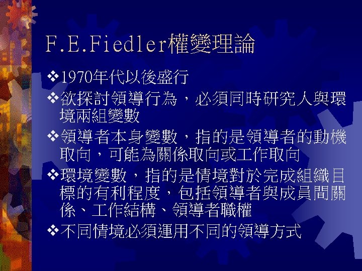 F. E. Fiedler權變理論 1970年代以後盛行 欲探討領導行為，必須同時研究人與環 境兩組變數 領導者本身變數，指的是領導者的動機 取向，可能為關係取向或 作取向 環境變數，指的是情境對於完成組織目 標的有利程度，包括領導者與成員間關 係、 作結構、領導者職權 不同情境必須運用不同的領導方式