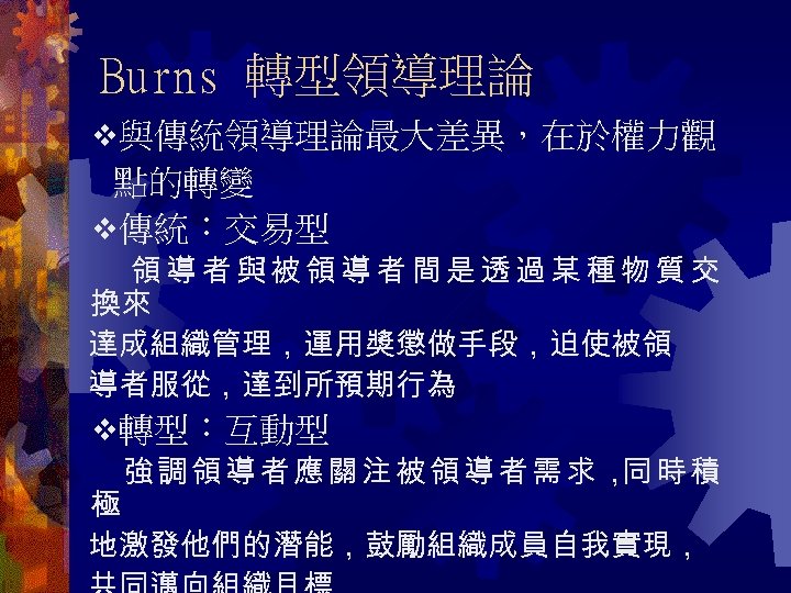 Burns 轉型領導理論 與傳統領導理論最大差異，在於權力觀 點的轉變 傳統：交易型 領導者與被領導者間是透過某種物質交 換來 達成組織管理，運用獎懲做手段，迫使被領 導者服從，達到所預期行為 轉型：互動型 強調領導者應關注被領導者需求， 時積 同 極