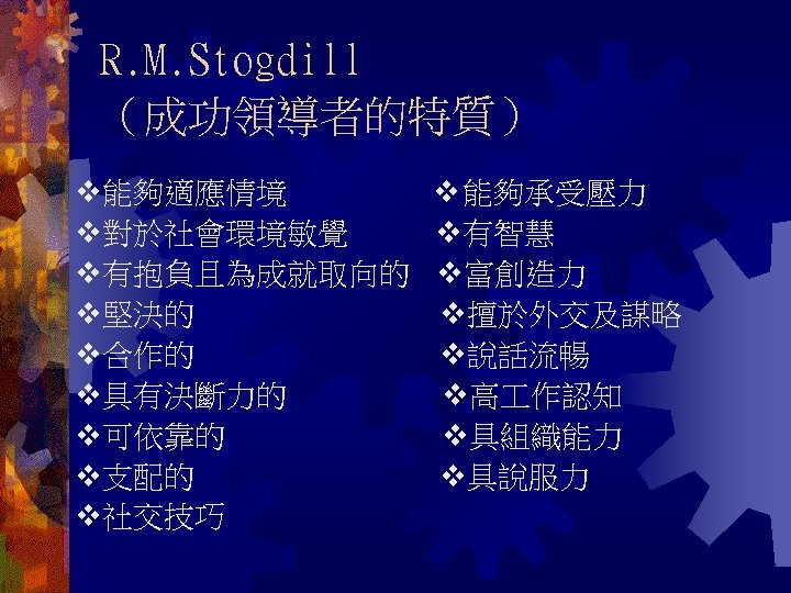 R. M. Stogdill （成功領導者的特質）　　 能夠適應情境 能夠承受壓力 對於社會環境敏覺 有智慧 有抱負且為成就取向的 富創造力 堅決的 擅於外交及謀略 合作的 說話流暢