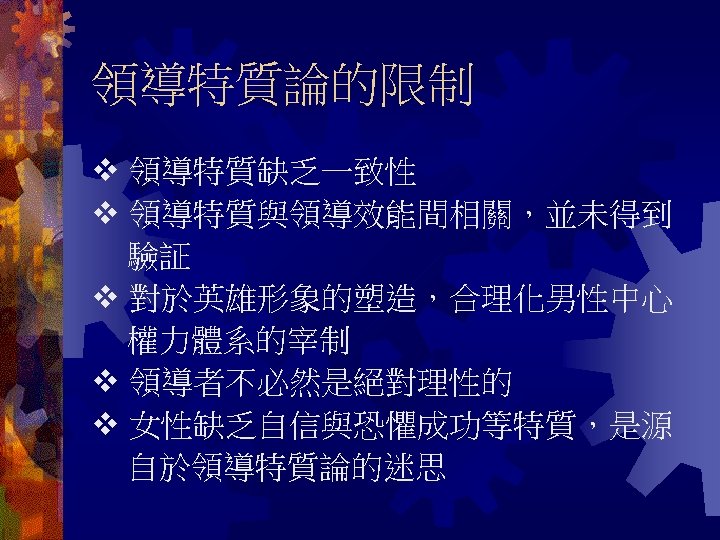 領導特質論的限制 領導特質缺乏一致性 領導特質與領導效能間相關，並未得到 驗証 對於英雄形象的塑造，合理化男性中心 權力體系的宰制 領導者不必然是絕對理性的 女性缺乏自信與恐懼成功等特質，是源 自於領導特質論的迷思 