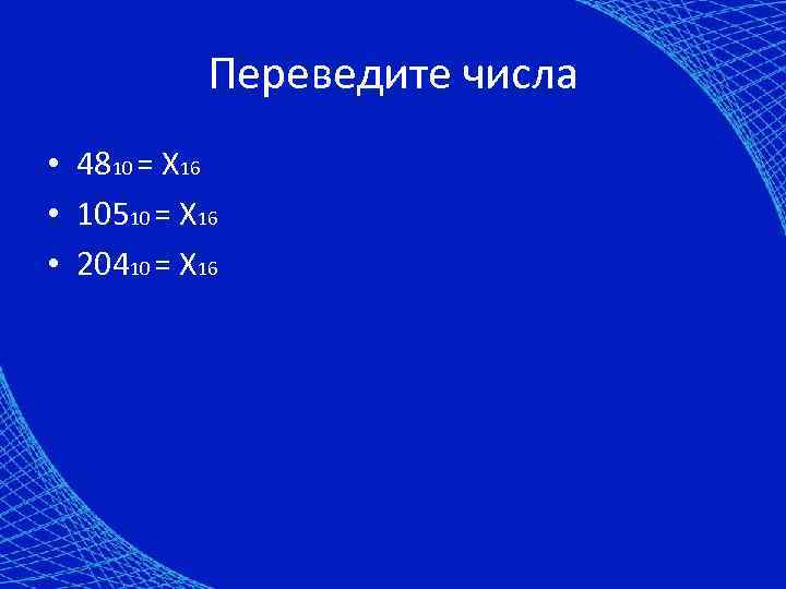 Переведите числа • 4810 = X 16 • 10510 = X 16 • 20410