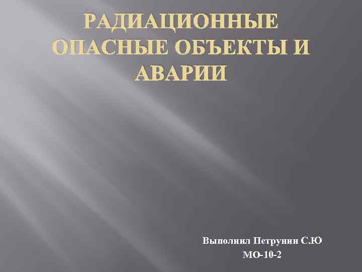 РАДИАЦИОННЫЕ ОПАСНЫЕ ОБЪЕКТЫ И АВАРИИ Выполнил Петрунин С. Ю МО-10 -2 