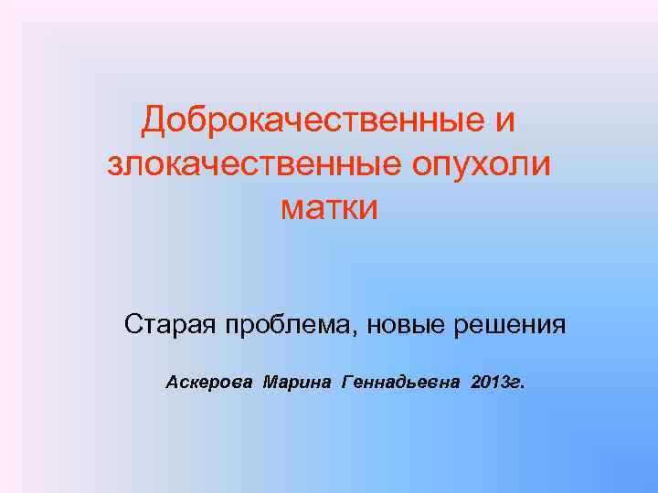 Доброкачественные и злокачественные опухоли матки Старая проблема, новые решения Аскерова Марина Геннадьевна 2013 г.