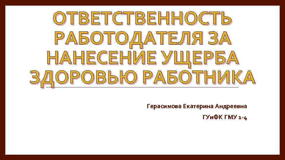 ОТВЕТСТВЕННОСТЬ РАБОТОДАТЕЛЯ ЗА НАНЕСЕНИЕ УЩЕРБА ЗДОРОВЬЮ РАБОТНИКА Герасимова Екатерина Андреевна ГУи. ФК ГМУ 1