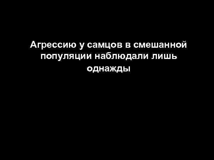 Агрессию у самцов в смешанной популяции наблюдали лишь однажды 30 