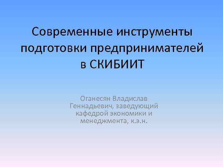 Современные инструменты подготовки предпринимателей в СКИБИИТ Оганесян Владислав Геннадьевич, заведующий кафедрой экономики и менеджмента,