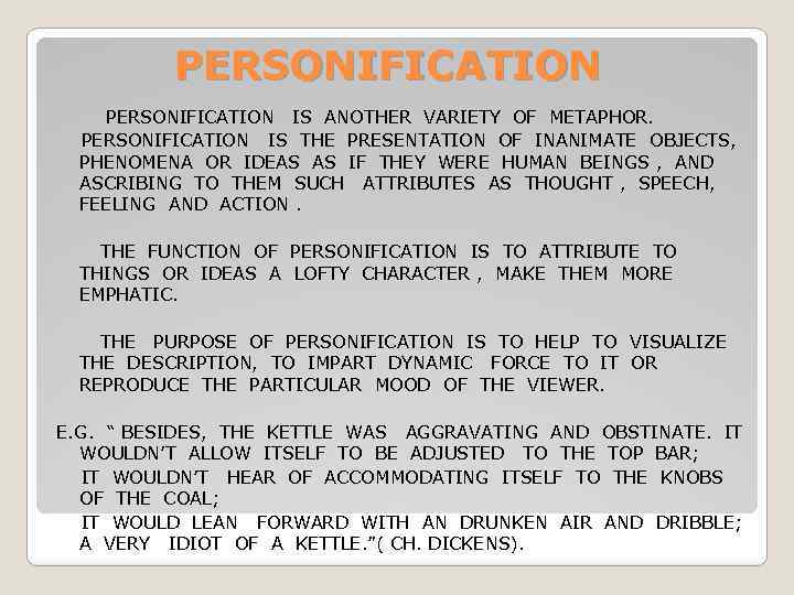 PERSONIFICATION IS ANOTHER VARIETY OF METAPHOR. PERSONIFICATION IS THE PRESENTATION OF INANIMATE OBJECTS, PHENOMENA