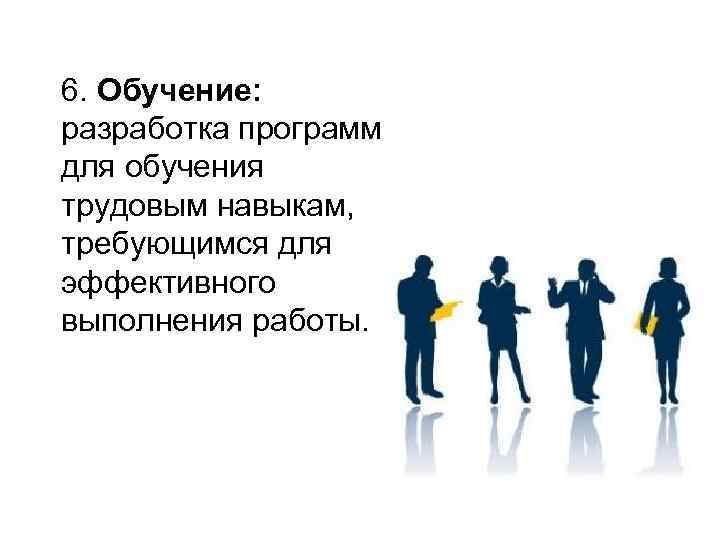 6. Обучение: разработка программ для обучения трудовым навыкам, требующимся для эффективного выполнения работы. 