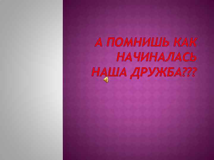 А ПОМНИШЬ КАК НАЧИНАЛАСЬ НАША ДРУЖБА? ? ? 